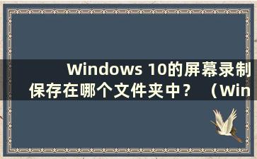 Windows 10的屏幕录制保存在哪个文件夹中？ （Windows 10的屏幕录制存储在哪里？）